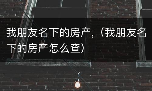 我朋友名下的房产,（我朋友名下的房产怎么查）