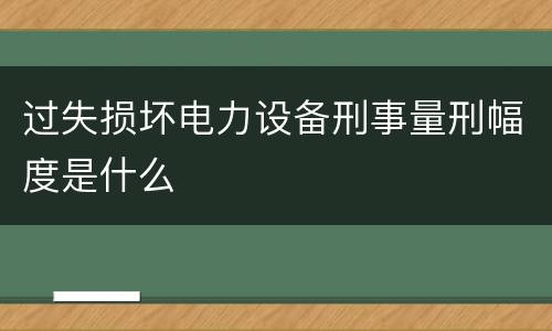 过失损坏电力设备刑事量刑幅度是什么