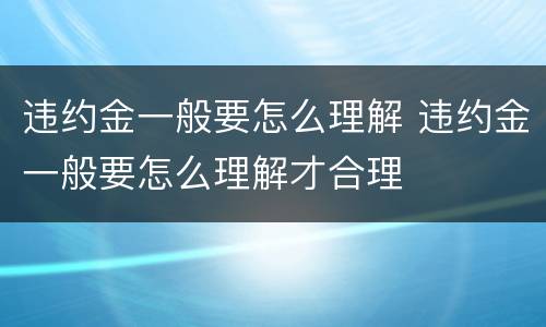 违约金一般要怎么理解 违约金一般要怎么理解才合理