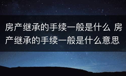 房产继承的手续一般是什么 房产继承的手续一般是什么意思