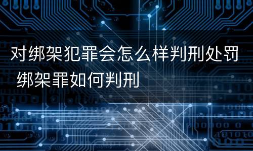 对绑架犯罪会怎么样判刑处罚 绑架罪如何判刑