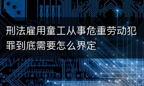 刑法雇用童工从事危重劳动犯罪到底需要怎么界定