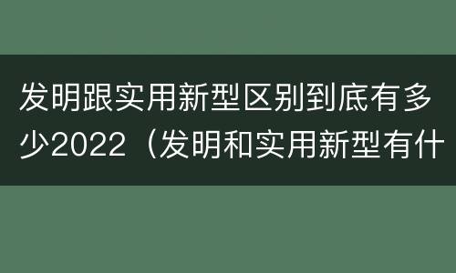 发明跟实用新型区别到底有多少2022（发明和实用新型有什么区别）