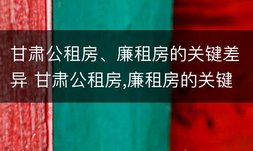 甘肃公租房、廉租房的关键差异 甘肃公租房,廉租房的关键差异是什么