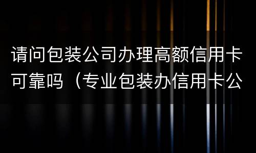 请问包装公司办理高额信用卡可靠吗（专业包装办信用卡公司）