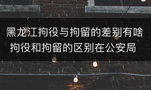 黑龙江拘役与拘留的差别有啥 拘役和拘留的区别在公安局