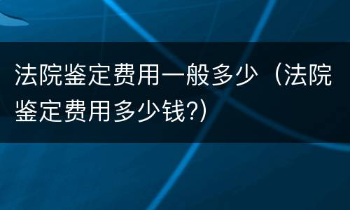法院鉴定费用一般多少（法院鉴定费用多少钱?）