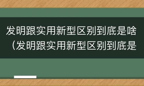 发明跟实用新型区别到底是啥（发明跟实用新型区别到底是啥意思）