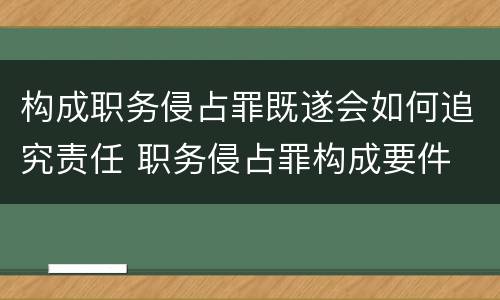 构成职务侵占罪既遂会如何追究责任 职务侵占罪构成要件 认定