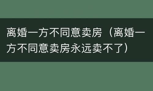 离婚一方不同意卖房（离婚一方不同意卖房永远卖不了）