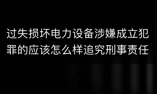 过失损坏电力设备涉嫌成立犯罪的应该怎么样追究刑事责任
