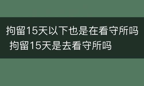 拘留15天以下也是在看守所吗 拘留15天是去看守所吗