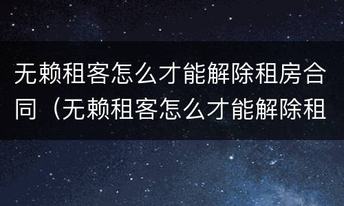 无赖租客怎么才能解除租房合同（无赖租客怎么才能解除租房合同纠纷）