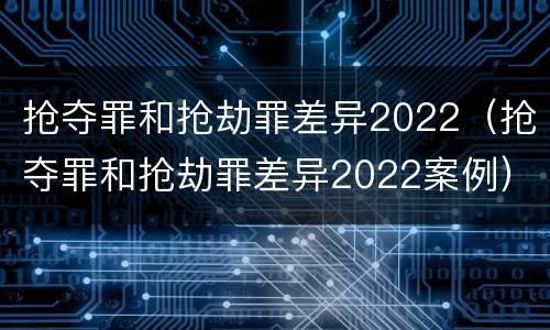 抢夺罪和抢劫罪差异2022（抢夺罪和抢劫罪差异2022案例）