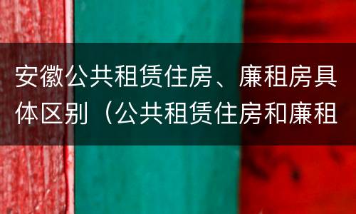 安徽公共租赁住房、廉租房具体区别（公共租赁住房和廉租房的区别）