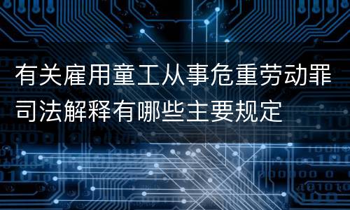 有关雇用童工从事危重劳动罪司法解释有哪些主要规定