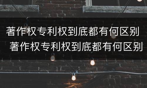 著作权专利权到底都有何区别 著作权专利权到底都有何区别和联系