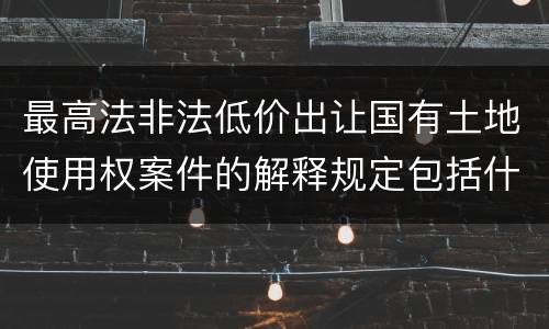 最高法非法低价出让国有土地使用权案件的解释规定包括什么
