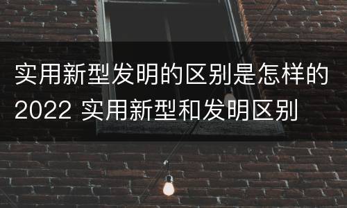 实用新型发明的区别是怎样的2022 实用新型和发明区别