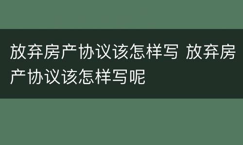 放弃房产协议该怎样写 放弃房产协议该怎样写呢