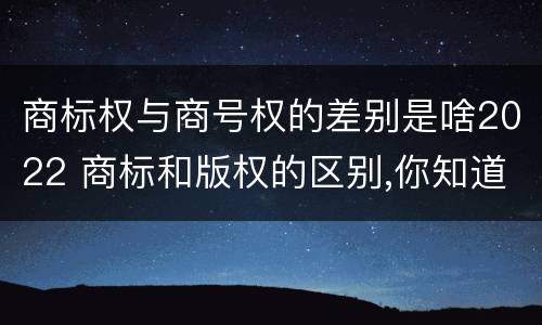 商标权与商号权的差别是啥2022 商标和版权的区别,你知道多少?
