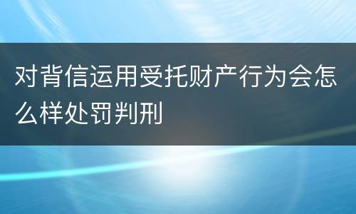 对背信运用受托财产行为会怎么样处罚判刑