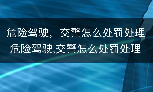 危险驾驶，交警怎么处罚处理 危险驾驶,交警怎么处罚处理的