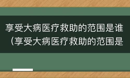 享受大病医疗救助的范围是谁（享受大病医疗救助的范围是谁规定的）