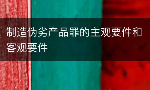 制造伪劣产品罪的主观要件和客观要件