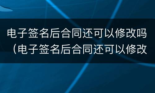 电子签名后合同还可以修改吗（电子签名后合同还可以修改吗怎么改）