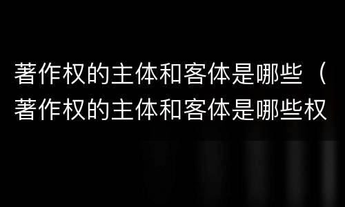 著作权的主体和客体是哪些（著作权的主体和客体是哪些权利）
