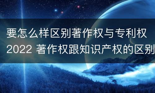要怎么样区别著作权与专利权2022 著作权跟知识产权的区别