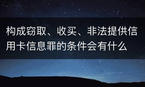构成窃取、收买、非法提供信用卡信息罪的条件会有什么