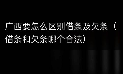 广西要怎么区别借条及欠条（借条和欠条哪个合法）