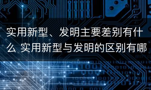 实用新型、发明主要差别有什么 实用新型与发明的区别有哪些