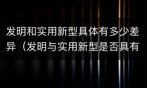 发明和实用新型具体有多少差异（发明与实用新型是否具有实用性）
