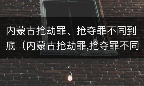 内蒙古抢劫罪、抢夺罪不同到底（内蒙古抢劫罪,抢夺罪不同到底判几年）