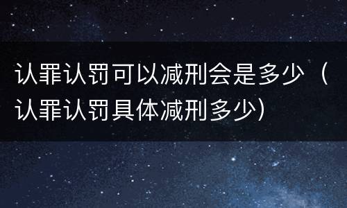 认罪认罚可以减刑会是多少（认罪认罚具体减刑多少）