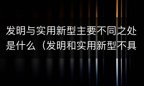 发明与实用新型主要不同之处是什么（发明和实用新型不具有什么特性）