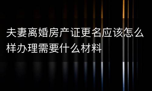 夫妻离婚房产证更名应该怎么样办理需要什么材料