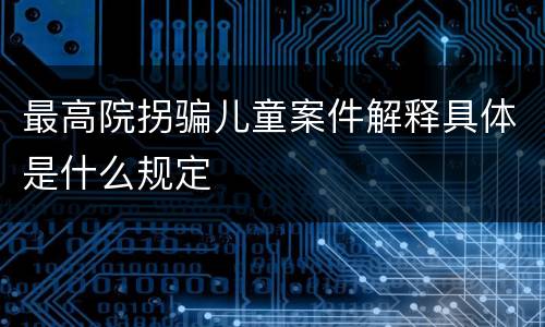 最高院拐骗儿童案件解释具体是什么规定