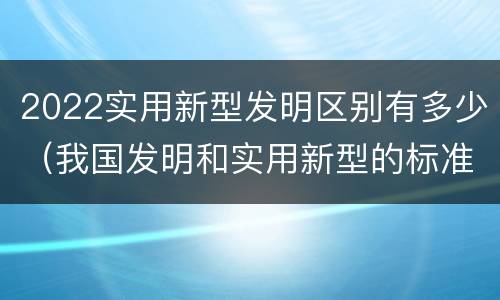 2022实用新型发明区别有多少（我国发明和实用新型的标准）