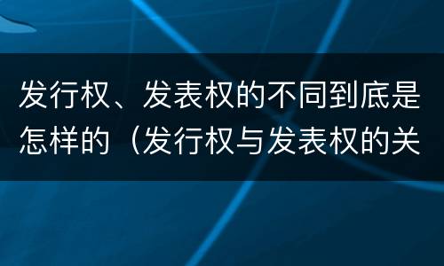 发行权、发表权的不同到底是怎样的（发行权与发表权的关系）