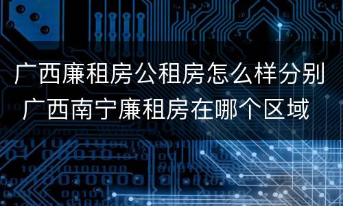 广西廉租房公租房怎么样分别 广西南宁廉租房在哪个区域