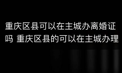 重庆区县可以在主城办离婚证吗 重庆区县的可以在主城办理离婚证吗