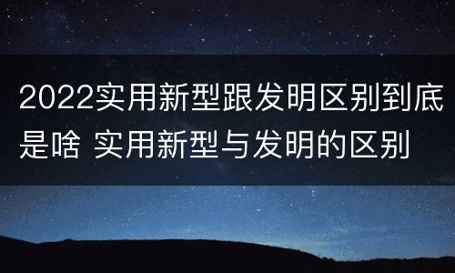 2022实用新型跟发明区别到底是啥 实用新型与发明的区别