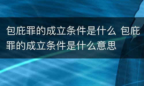包庇罪的成立条件是什么 包庇罪的成立条件是什么意思