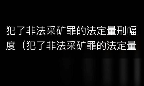 犯了非法采矿罪的法定量刑幅度（犯了非法采矿罪的法定量刑幅度有多大）