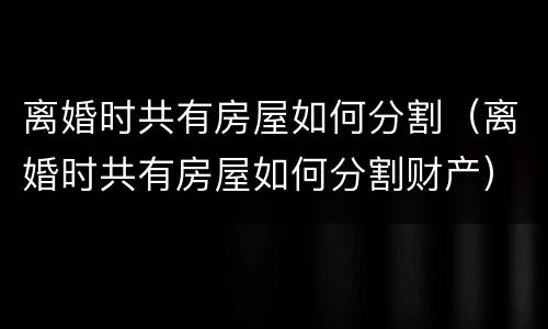 离婚时共有房屋如何分割（离婚时共有房屋如何分割财产）