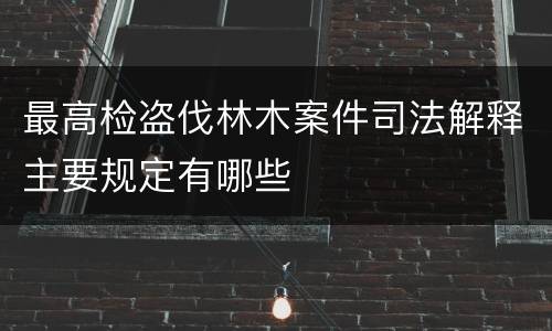 最高检盗伐林木案件司法解释主要规定有哪些